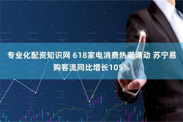 专业化配资知识网 618家电消费热潮涌动 苏宁易购客流同比增长105%