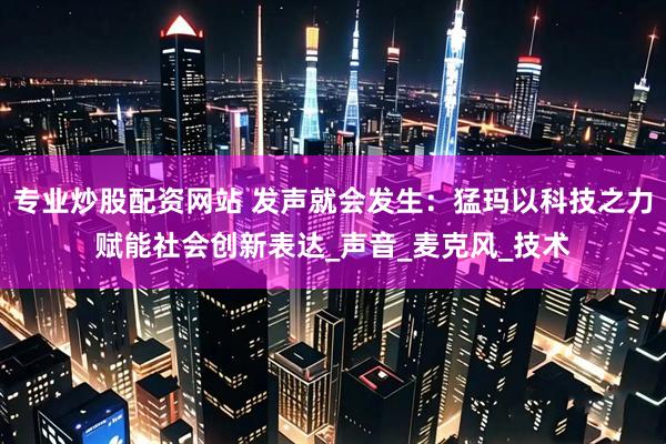 专业炒股配资网站 发声就会发生：猛玛以科技之力赋能社会创新表达_声音_麦克风_技术