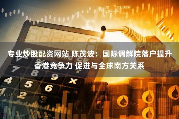 专业炒股配资网站 陈茂波：国际调解院落户提升香港竞争力 促进与全球南方关系