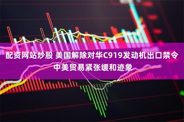 配资网站炒股 美国解除对华C919发动机出口禁令 中美贸易紧张缓和迹象
