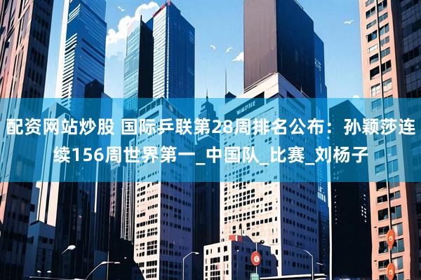 配资网站炒股 国际乒联第28周排名公布：孙颖莎连续156周世界第一_中国队_比赛_刘杨子