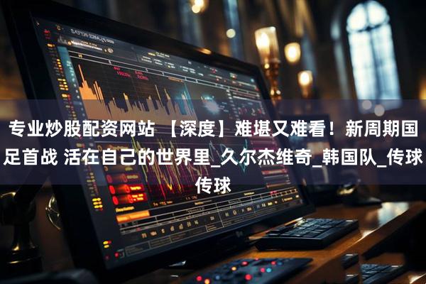专业炒股配资网站 【深度】难堪又难看！新周期国足首战 活在自己的世界里_久尔杰维奇_韩国队_传球