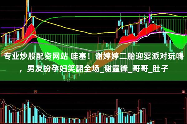 专业炒股配资网站 哇塞！谢婷婷二胎迎婴派对玩嗨，男友扮孕妇笑翻全场_谢霆锋_哥哥_肚子