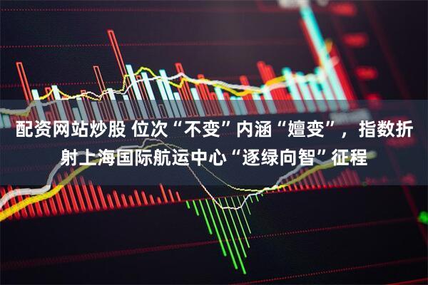配资网站炒股 位次“不变”内涵“嬗变”，指数折射上海国际航运中心“逐绿向智”征程