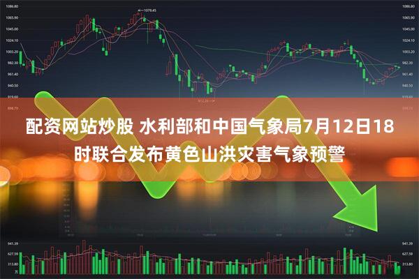 配资网站炒股 水利部和中国气象局7月12日18时联合发布黄色山洪灾害气象预警
