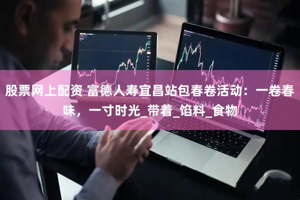 股票网上配资 富德人寿宜昌站包春卷活动：一卷春味，一寸时光_带着_馅料_食物