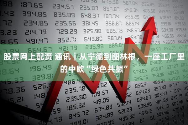 股票网上配资 通讯｜从宁德到图林根，一座工厂里的中欧“绿色共振”