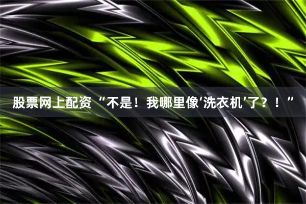 股票网上配资 “不是！我哪里像‘洗衣机’了？！”