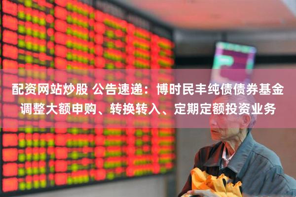 配资网站炒股 公告速递：博时民丰纯债债券基金调整大额申购、转换转入、定期定额投资业务