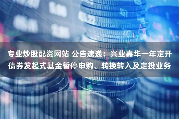 专业炒股配资网站 公告速递：兴业嘉华一年定开债券发起式基金暂停申购、转换转入及定投业务