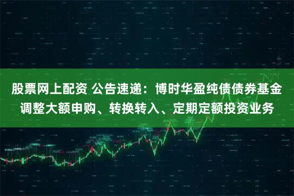 股票网上配资 公告速递：博时华盈纯债债券基金调整大额申购、转换转入、定期定额投资业务