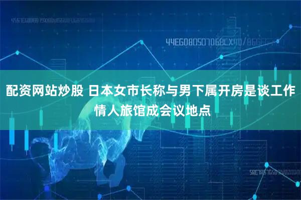 配资网站炒股 日本女市长称与男下属开房是谈工作 情人旅馆成会议地点