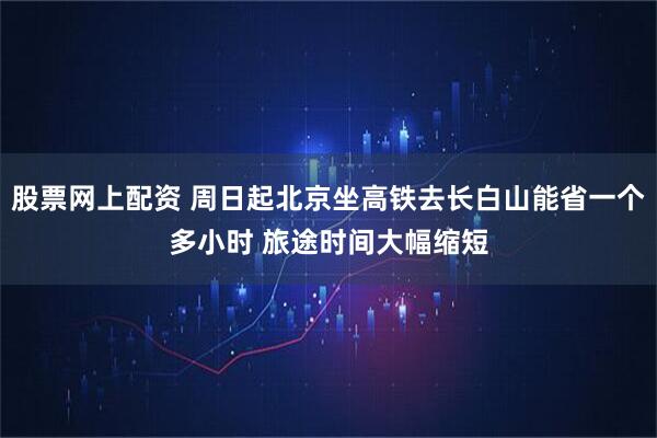 股票网上配资 周日起北京坐高铁去长白山能省一个多小时 旅途时间大幅缩短