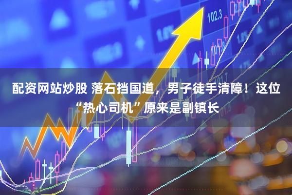 配资网站炒股 落石挡国道，男子徒手清障！这位“热心司机”原来是副镇长